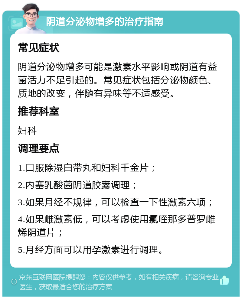 阴道分泌物增多的治疗指南 常见症状 阴道分泌物增多可能是激素水平影响或阴道有益菌活力不足引起的。常见症状包括分泌物颜色、质地的改变，伴随有异味等不适感受。 推荐科室 妇科 调理要点 1.口服除湿白带丸和妇科千金片； 2.内塞乳酸菌阴道胶囊调理； 3.如果月经不规律，可以检查一下性激素六项； 4.如果雌激素低，可以考虑使用氯喹那多普罗雌烯阴道片； 5.月经方面可以用孕激素进行调理。