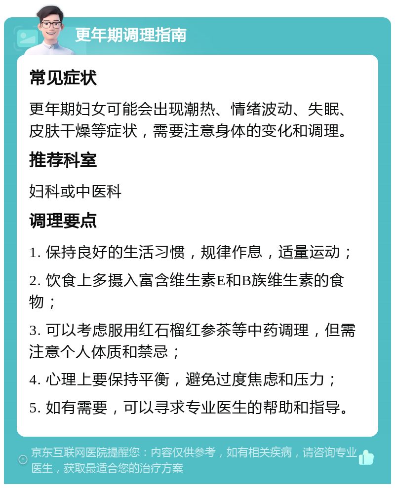 更年期调理指南 常见症状 更年期妇女可能会出现潮热、情绪波动、失眠、皮肤干燥等症状，需要注意身体的变化和调理。 推荐科室 妇科或中医科 调理要点 1. 保持良好的生活习惯，规律作息，适量运动； 2. 饮食上多摄入富含维生素E和B族维生素的食物； 3. 可以考虑服用红石榴红参茶等中药调理，但需注意个人体质和禁忌； 4. 心理上要保持平衡，避免过度焦虑和压力； 5. 如有需要，可以寻求专业医生的帮助和指导。