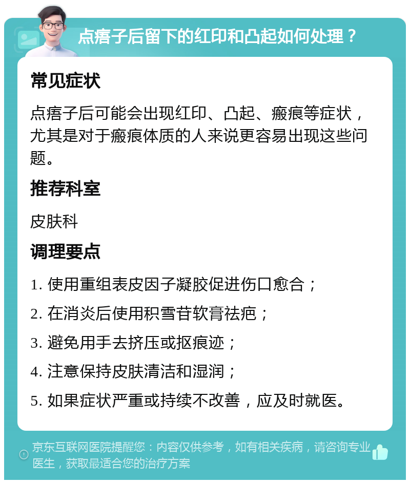 点痦子后留下的红印和凸起如何处理？ 常见症状 点痦子后可能会出现红印、凸起、瘢痕等症状，尤其是对于瘢痕体质的人来说更容易出现这些问题。 推荐科室 皮肤科 调理要点 1. 使用重组表皮因子凝胶促进伤口愈合； 2. 在消炎后使用积雪苷软膏祛疤； 3. 避免用手去挤压或抠痕迹； 4. 注意保持皮肤清洁和湿润； 5. 如果症状严重或持续不改善，应及时就医。