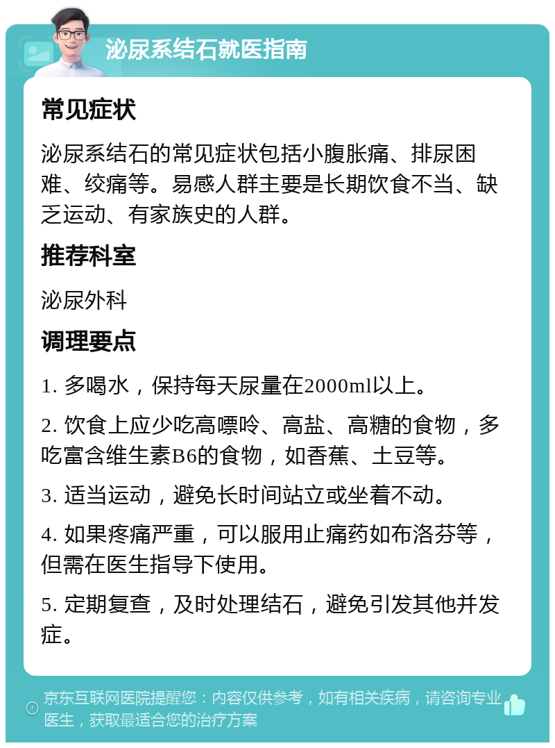 泌尿系结石就医指南 常见症状 泌尿系结石的常见症状包括小腹胀痛、排尿困难、绞痛等。易感人群主要是长期饮食不当、缺乏运动、有家族史的人群。 推荐科室 泌尿外科 调理要点 1. 多喝水，保持每天尿量在2000ml以上。 2. 饮食上应少吃高嘌呤、高盐、高糖的食物，多吃富含维生素B6的食物，如香蕉、土豆等。 3. 适当运动，避免长时间站立或坐着不动。 4. 如果疼痛严重，可以服用止痛药如布洛芬等，但需在医生指导下使用。 5. 定期复查，及时处理结石，避免引发其他并发症。