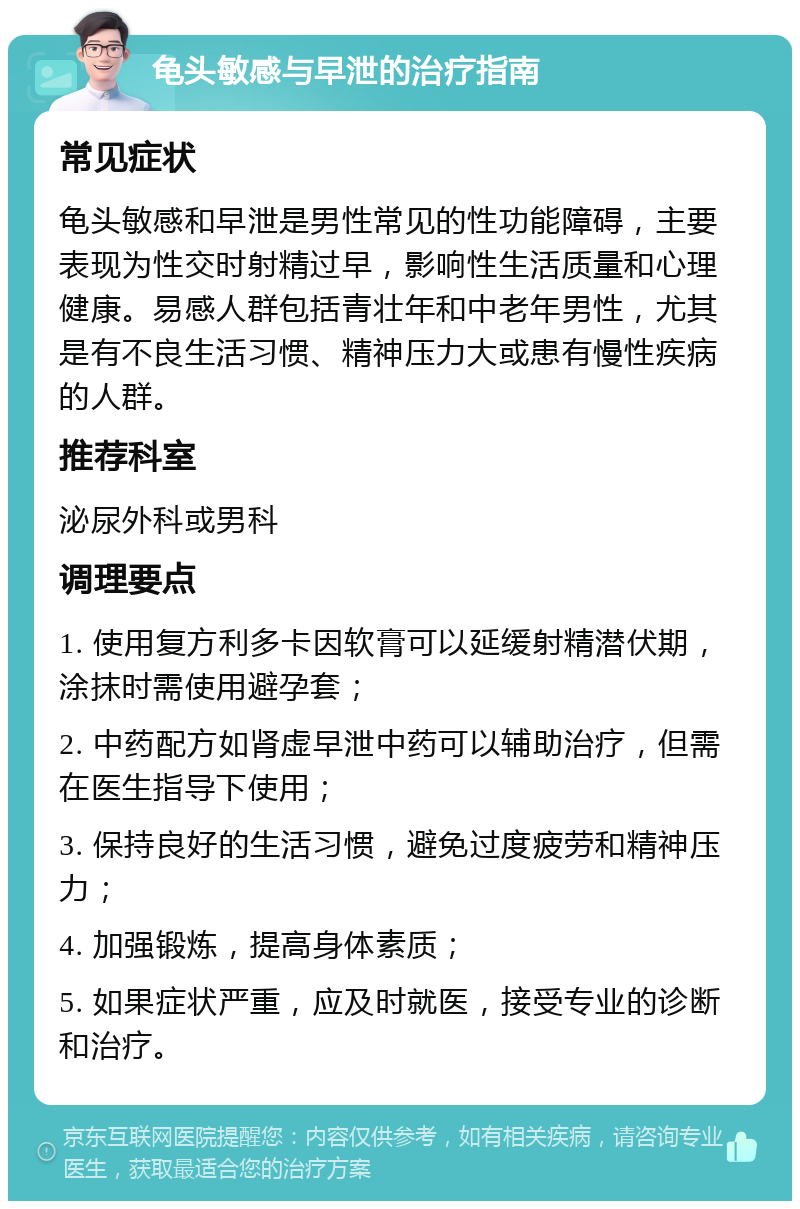 龟头敏感与早泄的治疗指南 常见症状 龟头敏感和早泄是男性常见的性功能障碍，主要表现为性交时射精过早，影响性生活质量和心理健康。易感人群包括青壮年和中老年男性，尤其是有不良生活习惯、精神压力大或患有慢性疾病的人群。 推荐科室 泌尿外科或男科 调理要点 1. 使用复方利多卡因软膏可以延缓射精潜伏期，涂抹时需使用避孕套； 2. 中药配方如肾虚早泄中药可以辅助治疗，但需在医生指导下使用； 3. 保持良好的生活习惯，避免过度疲劳和精神压力； 4. 加强锻炼，提高身体素质； 5. 如果症状严重，应及时就医，接受专业的诊断和治疗。