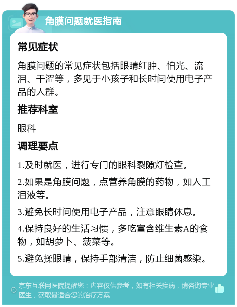 角膜问题就医指南 常见症状 角膜问题的常见症状包括眼睛红肿、怕光、流泪、干涩等，多见于小孩子和长时间使用电子产品的人群。 推荐科室 眼科 调理要点 1.及时就医，进行专门的眼科裂隙灯检查。 2.如果是角膜问题，点营养角膜的药物，如人工泪液等。 3.避免长时间使用电子产品，注意眼睛休息。 4.保持良好的生活习惯，多吃富含维生素A的食物，如胡萝卜、菠菜等。 5.避免揉眼睛，保持手部清洁，防止细菌感染。