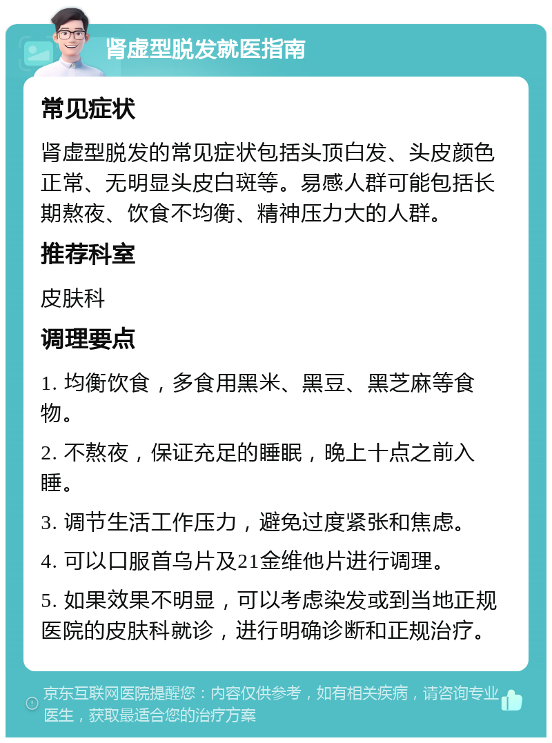 肾虚型脱发就医指南 常见症状 肾虚型脱发的常见症状包括头顶白发、头皮颜色正常、无明显头皮白斑等。易感人群可能包括长期熬夜、饮食不均衡、精神压力大的人群。 推荐科室 皮肤科 调理要点 1. 均衡饮食，多食用黑米、黑豆、黑芝麻等食物。 2. 不熬夜，保证充足的睡眠，晚上十点之前入睡。 3. 调节生活工作压力，避免过度紧张和焦虑。 4. 可以口服首乌片及21金维他片进行调理。 5. 如果效果不明显，可以考虑染发或到当地正规医院的皮肤科就诊，进行明确诊断和正规治疗。