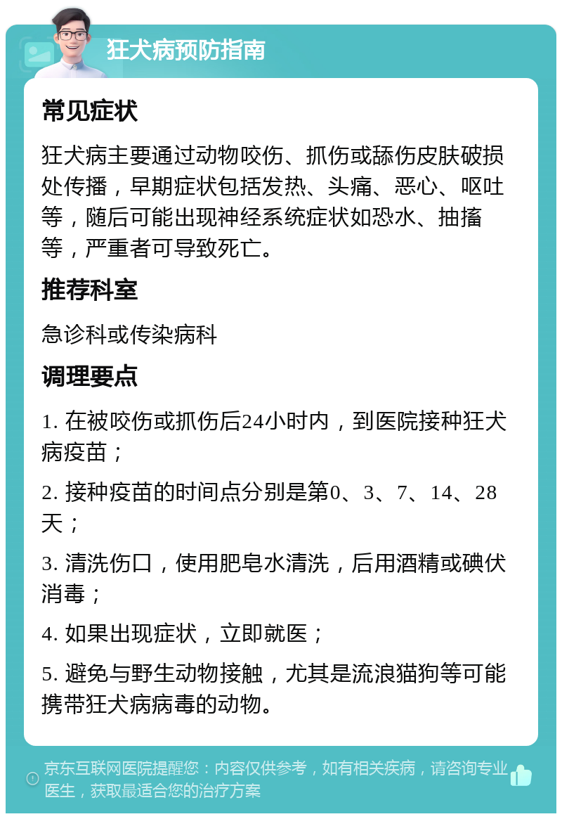 狂犬病预防指南 常见症状 狂犬病主要通过动物咬伤、抓伤或舔伤皮肤破损处传播，早期症状包括发热、头痛、恶心、呕吐等，随后可能出现神经系统症状如恐水、抽搐等，严重者可导致死亡。 推荐科室 急诊科或传染病科 调理要点 1. 在被咬伤或抓伤后24小时内，到医院接种狂犬病疫苗； 2. 接种疫苗的时间点分别是第0、3、7、14、28天； 3. 清洗伤口，使用肥皂水清洗，后用酒精或碘伏消毒； 4. 如果出现症状，立即就医； 5. 避免与野生动物接触，尤其是流浪猫狗等可能携带狂犬病病毒的动物。