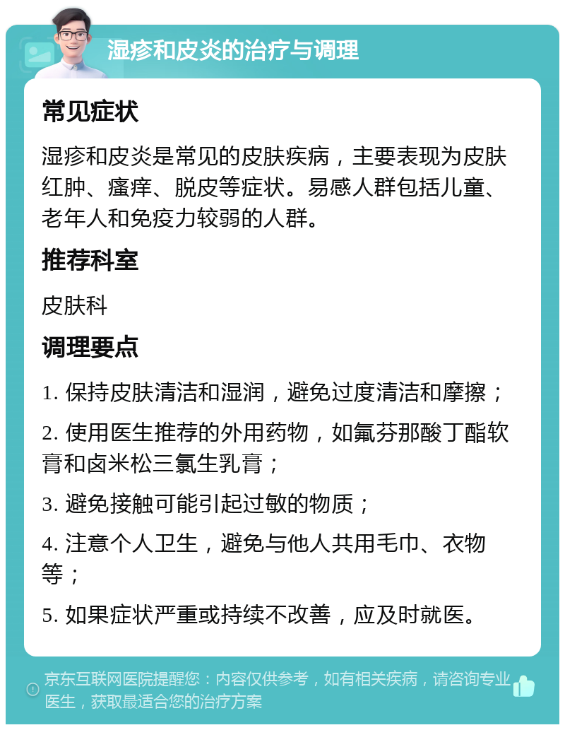 湿疹和皮炎的治疗与调理 常见症状 湿疹和皮炎是常见的皮肤疾病，主要表现为皮肤红肿、瘙痒、脱皮等症状。易感人群包括儿童、老年人和免疫力较弱的人群。 推荐科室 皮肤科 调理要点 1. 保持皮肤清洁和湿润，避免过度清洁和摩擦； 2. 使用医生推荐的外用药物，如氟芬那酸丁酯软膏和卤米松三氯生乳膏； 3. 避免接触可能引起过敏的物质； 4. 注意个人卫生，避免与他人共用毛巾、衣物等； 5. 如果症状严重或持续不改善，应及时就医。