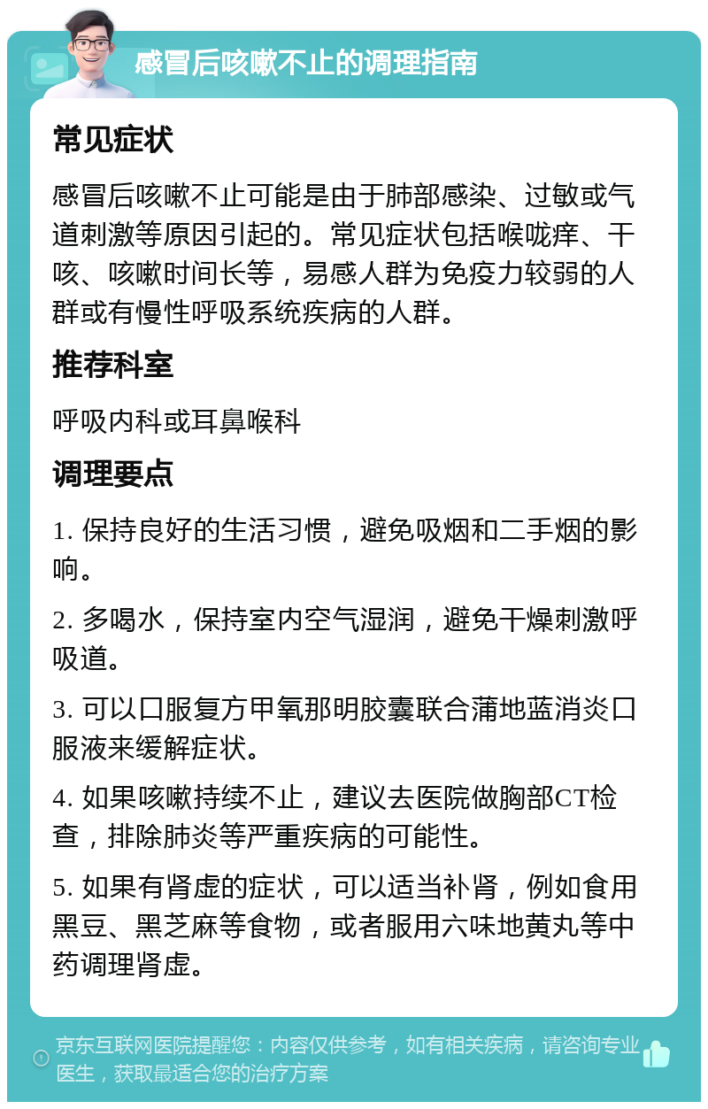 感冒后咳嗽不止的调理指南 常见症状 感冒后咳嗽不止可能是由于肺部感染、过敏或气道刺激等原因引起的。常见症状包括喉咙痒、干咳、咳嗽时间长等，易感人群为免疫力较弱的人群或有慢性呼吸系统疾病的人群。 推荐科室 呼吸内科或耳鼻喉科 调理要点 1. 保持良好的生活习惯，避免吸烟和二手烟的影响。 2. 多喝水，保持室内空气湿润，避免干燥刺激呼吸道。 3. 可以口服复方甲氧那明胶囊联合蒲地蓝消炎口服液来缓解症状。 4. 如果咳嗽持续不止，建议去医院做胸部CT检查，排除肺炎等严重疾病的可能性。 5. 如果有肾虚的症状，可以适当补肾，例如食用黑豆、黑芝麻等食物，或者服用六味地黄丸等中药调理肾虚。