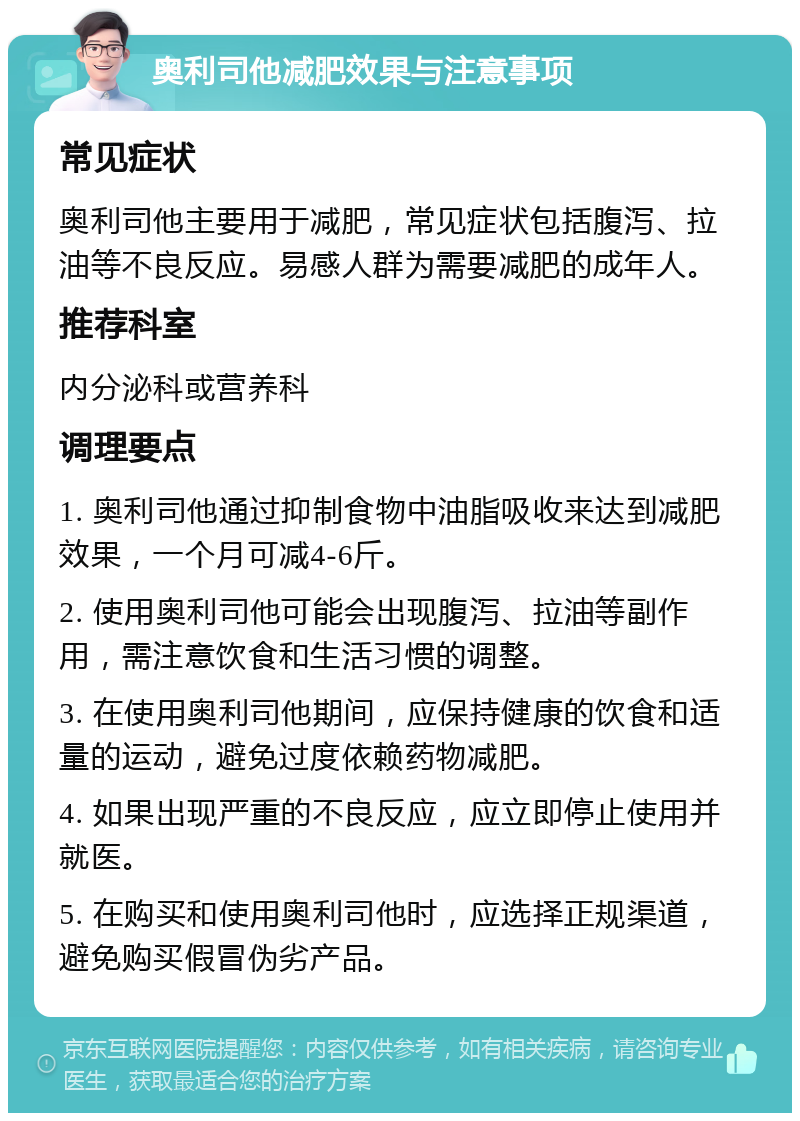 奥利司他减肥效果与注意事项 常见症状 奥利司他主要用于减肥，常见症状包括腹泻、拉油等不良反应。易感人群为需要减肥的成年人。 推荐科室 内分泌科或营养科 调理要点 1. 奥利司他通过抑制食物中油脂吸收来达到减肥效果，一个月可减4-6斤。 2. 使用奥利司他可能会出现腹泻、拉油等副作用，需注意饮食和生活习惯的调整。 3. 在使用奥利司他期间，应保持健康的饮食和适量的运动，避免过度依赖药物减肥。 4. 如果出现严重的不良反应，应立即停止使用并就医。 5. 在购买和使用奥利司他时，应选择正规渠道，避免购买假冒伪劣产品。