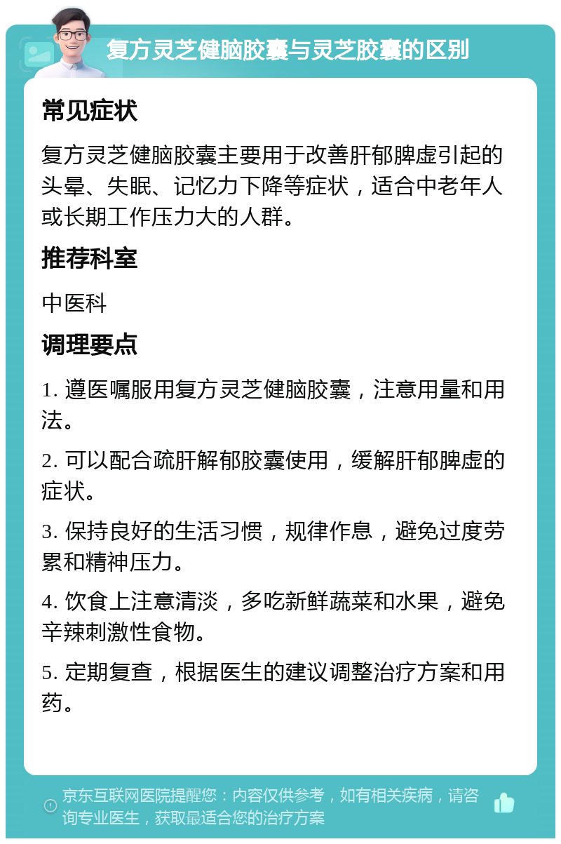 复方灵芝健脑胶囊与灵芝胶囊的区别 常见症状 复方灵芝健脑胶囊主要用于改善肝郁脾虚引起的头晕、失眠、记忆力下降等症状，适合中老年人或长期工作压力大的人群。 推荐科室 中医科 调理要点 1. 遵医嘱服用复方灵芝健脑胶囊，注意用量和用法。 2. 可以配合疏肝解郁胶囊使用，缓解肝郁脾虚的症状。 3. 保持良好的生活习惯，规律作息，避免过度劳累和精神压力。 4. 饮食上注意清淡，多吃新鲜蔬菜和水果，避免辛辣刺激性食物。 5. 定期复查，根据医生的建议调整治疗方案和用药。