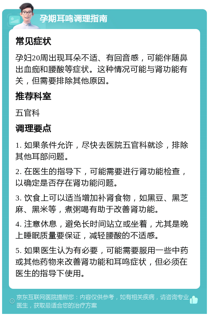 孕期耳鸣调理指南 常见症状 孕妇20周出现耳朵不适、有回音感，可能伴随鼻出血痂和腰酸等症状。这种情况可能与肾功能有关，但需要排除其他原因。 推荐科室 五官科 调理要点 1. 如果条件允许，尽快去医院五官科就诊，排除其他耳部问题。 2. 在医生的指导下，可能需要进行肾功能检查，以确定是否存在肾功能问题。 3. 饮食上可以适当增加补肾食物，如黑豆、黑芝麻、黑米等，煮粥喝有助于改善肾功能。 4. 注意休息，避免长时间站立或坐着，尤其是晚上睡眠质量要保证，减轻腰酸的不适感。 5. 如果医生认为有必要，可能需要服用一些中药或其他药物来改善肾功能和耳鸣症状，但必须在医生的指导下使用。