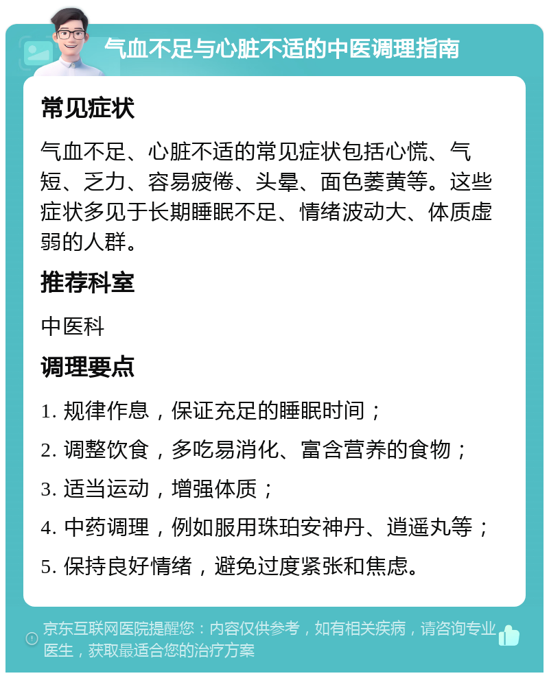 气血不足与心脏不适的中医调理指南 常见症状 气血不足、心脏不适的常见症状包括心慌、气短、乏力、容易疲倦、头晕、面色萎黄等。这些症状多见于长期睡眠不足、情绪波动大、体质虚弱的人群。 推荐科室 中医科 调理要点 1. 规律作息，保证充足的睡眠时间； 2. 调整饮食，多吃易消化、富含营养的食物； 3. 适当运动，增强体质； 4. 中药调理，例如服用珠珀安神丹、逍遥丸等； 5. 保持良好情绪，避免过度紧张和焦虑。