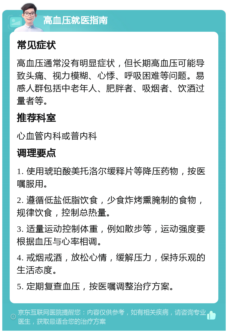 高血压就医指南 常见症状 高血压通常没有明显症状，但长期高血压可能导致头痛、视力模糊、心悸、呼吸困难等问题。易感人群包括中老年人、肥胖者、吸烟者、饮酒过量者等。 推荐科室 心血管内科或普内科 调理要点 1. 使用琥珀酸美托洛尔缓释片等降压药物，按医嘱服用。 2. 遵循低盐低脂饮食，少食炸烤熏腌制的食物，规律饮食，控制总热量。 3. 适量运动控制体重，例如散步等，运动强度要根据血压与心率相调。 4. 戒烟戒酒，放松心情，缓解压力，保持乐观的生活态度。 5. 定期复查血压，按医嘱调整治疗方案。