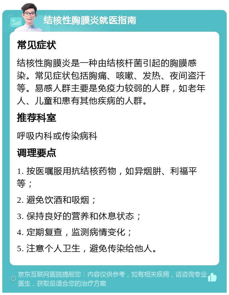 结核性胸膜炎就医指南 常见症状 结核性胸膜炎是一种由结核杆菌引起的胸膜感染。常见症状包括胸痛、咳嗽、发热、夜间盗汗等。易感人群主要是免疫力较弱的人群，如老年人、儿童和患有其他疾病的人群。 推荐科室 呼吸内科或传染病科 调理要点 1. 按医嘱服用抗结核药物，如异烟肼、利福平等； 2. 避免饮酒和吸烟； 3. 保持良好的营养和休息状态； 4. 定期复查，监测病情变化； 5. 注意个人卫生，避免传染给他人。