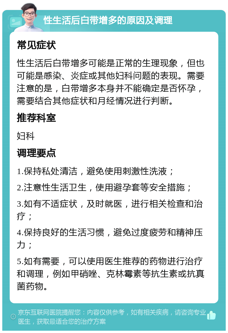 性生活后白带增多的原因及调理 常见症状 性生活后白带增多可能是正常的生理现象，但也可能是感染、炎症或其他妇科问题的表现。需要注意的是，白带增多本身并不能确定是否怀孕，需要结合其他症状和月经情况进行判断。 推荐科室 妇科 调理要点 1.保持私处清洁，避免使用刺激性洗液； 2.注意性生活卫生，使用避孕套等安全措施； 3.如有不适症状，及时就医，进行相关检查和治疗； 4.保持良好的生活习惯，避免过度疲劳和精神压力； 5.如有需要，可以使用医生推荐的药物进行治疗和调理，例如甲硝唑、克林霉素等抗生素或抗真菌药物。