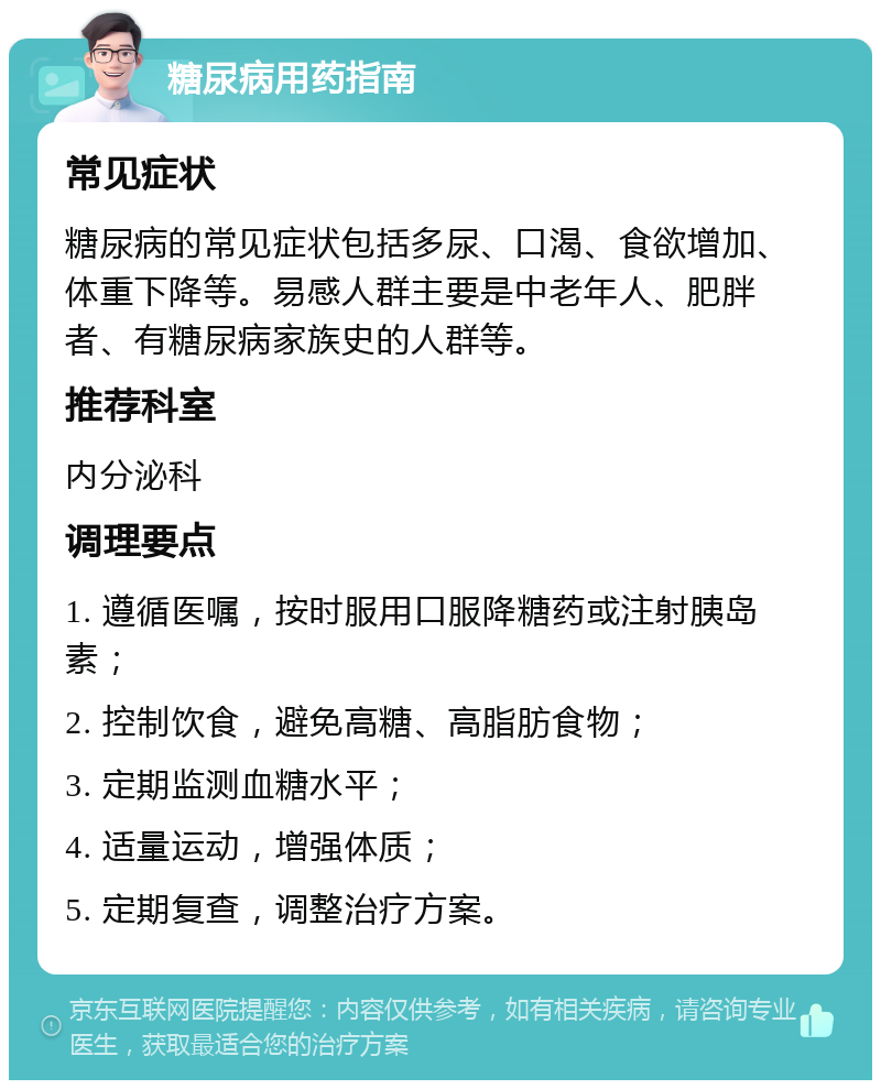 糖尿病用药指南 常见症状 糖尿病的常见症状包括多尿、口渴、食欲增加、体重下降等。易感人群主要是中老年人、肥胖者、有糖尿病家族史的人群等。 推荐科室 内分泌科 调理要点 1. 遵循医嘱，按时服用口服降糖药或注射胰岛素； 2. 控制饮食，避免高糖、高脂肪食物； 3. 定期监测血糖水平； 4. 适量运动，增强体质； 5. 定期复查，调整治疗方案。