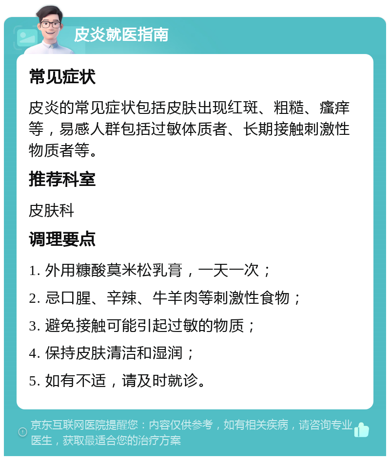 皮炎就医指南 常见症状 皮炎的常见症状包括皮肤出现红斑、粗糙、瘙痒等，易感人群包括过敏体质者、长期接触刺激性物质者等。 推荐科室 皮肤科 调理要点 1. 外用糠酸莫米松乳膏，一天一次； 2. 忌口腥、辛辣、牛羊肉等刺激性食物； 3. 避免接触可能引起过敏的物质； 4. 保持皮肤清洁和湿润； 5. 如有不适，请及时就诊。