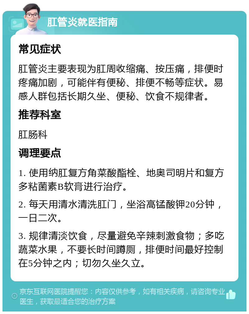 肛管炎就医指南 常见症状 肛管炎主要表现为肛周收缩痛、按压痛，排便时疼痛加剧，可能伴有便秘、排便不畅等症状。易感人群包括长期久坐、便秘、饮食不规律者。 推荐科室 肛肠科 调理要点 1. 使用纳肛复方角菜酸酯栓、地奥司明片和复方多粘菌素B软膏进行治疗。 2. 每天用清水清洗肛门，坐浴高锰酸钾20分钟，一日二次。 3. 规律清淡饮食，尽量避免辛辣刺激食物；多吃蔬菜水果，不要长时间蹲厕，排便时间最好控制在5分钟之内；切勿久坐久立。