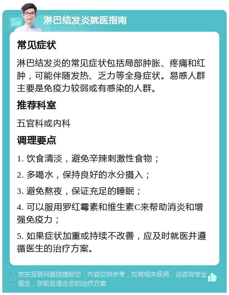 淋巴结发炎就医指南 常见症状 淋巴结发炎的常见症状包括局部肿胀、疼痛和红肿，可能伴随发热、乏力等全身症状。易感人群主要是免疫力较弱或有感染的人群。 推荐科室 五官科或内科 调理要点 1. 饮食清淡，避免辛辣刺激性食物； 2. 多喝水，保持良好的水分摄入； 3. 避免熬夜，保证充足的睡眠； 4. 可以服用罗红霉素和维生素C来帮助消炎和增强免疫力； 5. 如果症状加重或持续不改善，应及时就医并遵循医生的治疗方案。