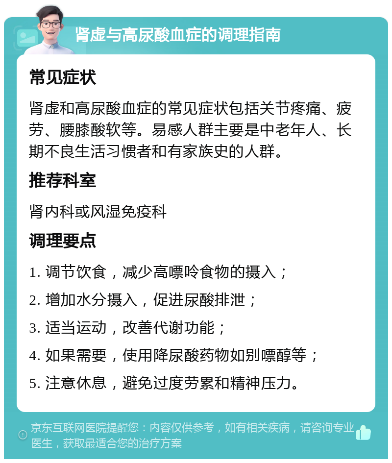 肾虚与高尿酸血症的调理指南 常见症状 肾虚和高尿酸血症的常见症状包括关节疼痛、疲劳、腰膝酸软等。易感人群主要是中老年人、长期不良生活习惯者和有家族史的人群。 推荐科室 肾内科或风湿免疫科 调理要点 1. 调节饮食，减少高嘌呤食物的摄入； 2. 增加水分摄入，促进尿酸排泄； 3. 适当运动，改善代谢功能； 4. 如果需要，使用降尿酸药物如别嘌醇等； 5. 注意休息，避免过度劳累和精神压力。