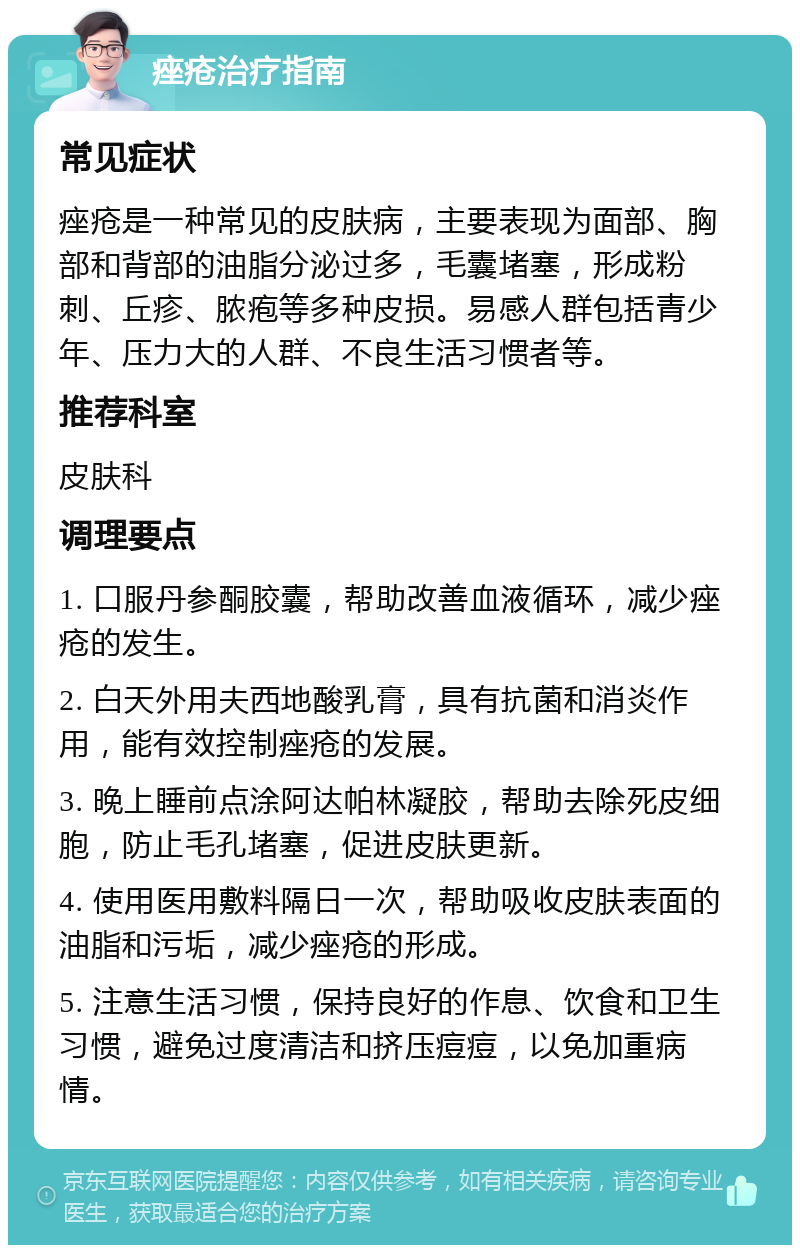 痤疮治疗指南 常见症状 痤疮是一种常见的皮肤病，主要表现为面部、胸部和背部的油脂分泌过多，毛囊堵塞，形成粉刺、丘疹、脓疱等多种皮损。易感人群包括青少年、压力大的人群、不良生活习惯者等。 推荐科室 皮肤科 调理要点 1. 口服丹参酮胶囊，帮助改善血液循环，减少痤疮的发生。 2. 白天外用夫西地酸乳膏，具有抗菌和消炎作用，能有效控制痤疮的发展。 3. 晚上睡前点涂阿达帕林凝胶，帮助去除死皮细胞，防止毛孔堵塞，促进皮肤更新。 4. 使用医用敷料隔日一次，帮助吸收皮肤表面的油脂和污垢，减少痤疮的形成。 5. 注意生活习惯，保持良好的作息、饮食和卫生习惯，避免过度清洁和挤压痘痘，以免加重病情。