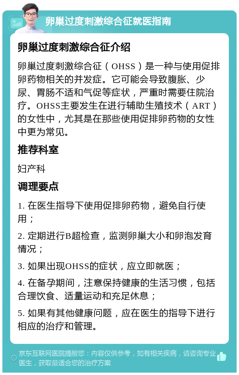 卵巢过度刺激综合征就医指南 卵巢过度刺激综合征介绍 卵巢过度刺激综合征（OHSS）是一种与使用促排卵药物相关的并发症。它可能会导致腹胀、少尿、胃肠不适和气促等症状，严重时需要住院治疗。OHSS主要发生在进行辅助生殖技术（ART）的女性中，尤其是在那些使用促排卵药物的女性中更为常见。 推荐科室 妇产科 调理要点 1. 在医生指导下使用促排卵药物，避免自行使用； 2. 定期进行B超检查，监测卵巢大小和卵泡发育情况； 3. 如果出现OHSS的症状，应立即就医； 4. 在备孕期间，注意保持健康的生活习惯，包括合理饮食、适量运动和充足休息； 5. 如果有其他健康问题，应在医生的指导下进行相应的治疗和管理。