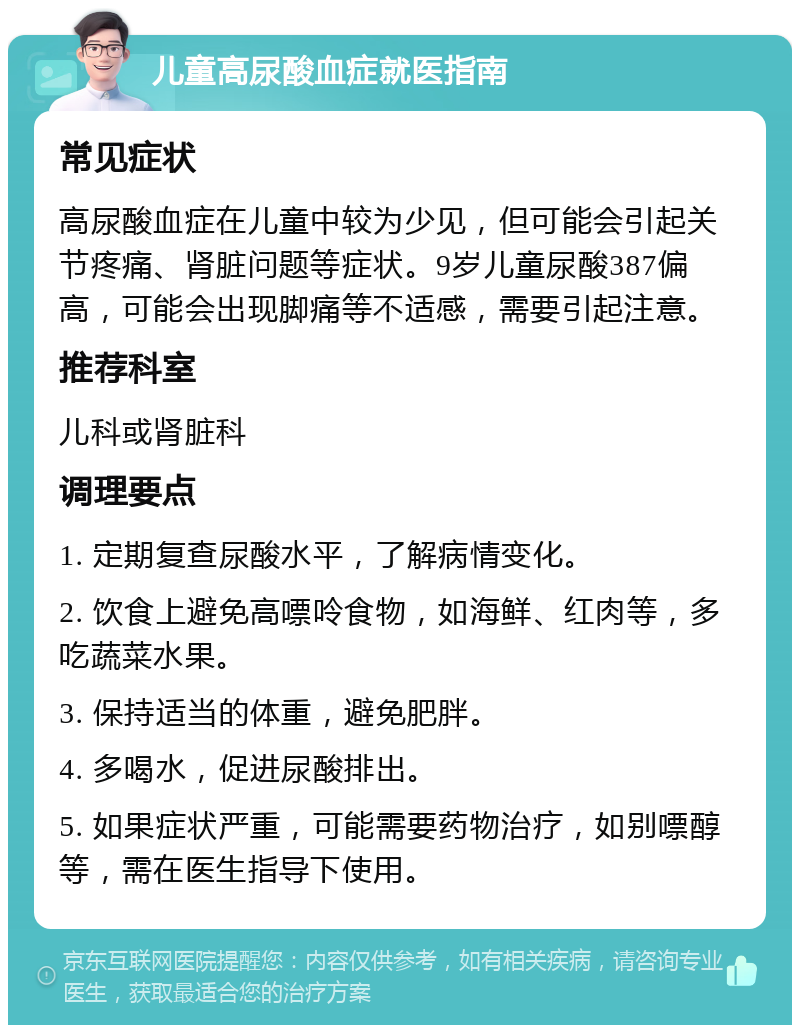 儿童高尿酸血症就医指南 常见症状 高尿酸血症在儿童中较为少见，但可能会引起关节疼痛、肾脏问题等症状。9岁儿童尿酸387偏高，可能会出现脚痛等不适感，需要引起注意。 推荐科室 儿科或肾脏科 调理要点 1. 定期复查尿酸水平，了解病情变化。 2. 饮食上避免高嘌呤食物，如海鲜、红肉等，多吃蔬菜水果。 3. 保持适当的体重，避免肥胖。 4. 多喝水，促进尿酸排出。 5. 如果症状严重，可能需要药物治疗，如别嘌醇等，需在医生指导下使用。