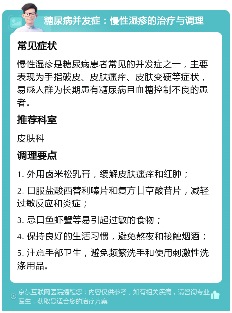 糖尿病并发症：慢性湿疹的治疗与调理 常见症状 慢性湿疹是糖尿病患者常见的并发症之一，主要表现为手指破皮、皮肤瘙痒、皮肤变硬等症状，易感人群为长期患有糖尿病且血糖控制不良的患者。 推荐科室 皮肤科 调理要点 1. 外用卤米松乳膏，缓解皮肤瘙痒和红肿； 2. 口服盐酸西替利嗪片和复方甘草酸苷片，减轻过敏反应和炎症； 3. 忌口鱼虾蟹等易引起过敏的食物； 4. 保持良好的生活习惯，避免熬夜和接触烟酒； 5. 注意手部卫生，避免频繁洗手和使用刺激性洗涤用品。