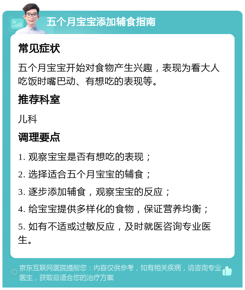 五个月宝宝添加辅食指南 常见症状 五个月宝宝开始对食物产生兴趣，表现为看大人吃饭时嘴巴动、有想吃的表现等。 推荐科室 儿科 调理要点 1. 观察宝宝是否有想吃的表现； 2. 选择适合五个月宝宝的辅食； 3. 逐步添加辅食，观察宝宝的反应； 4. 给宝宝提供多样化的食物，保证营养均衡； 5. 如有不适或过敏反应，及时就医咨询专业医生。