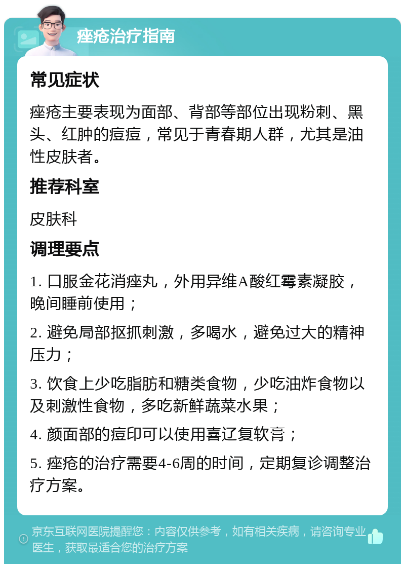 痤疮治疗指南 常见症状 痤疮主要表现为面部、背部等部位出现粉刺、黑头、红肿的痘痘，常见于青春期人群，尤其是油性皮肤者。 推荐科室 皮肤科 调理要点 1. 口服金花消痤丸，外用异维A酸红霉素凝胶，晚间睡前使用； 2. 避免局部抠抓刺激，多喝水，避免过大的精神压力； 3. 饮食上少吃脂肪和糖类食物，少吃油炸食物以及刺激性食物，多吃新鲜蔬菜水果； 4. 颜面部的痘印可以使用喜辽复软膏； 5. 痤疮的治疗需要4-6周的时间，定期复诊调整治疗方案。