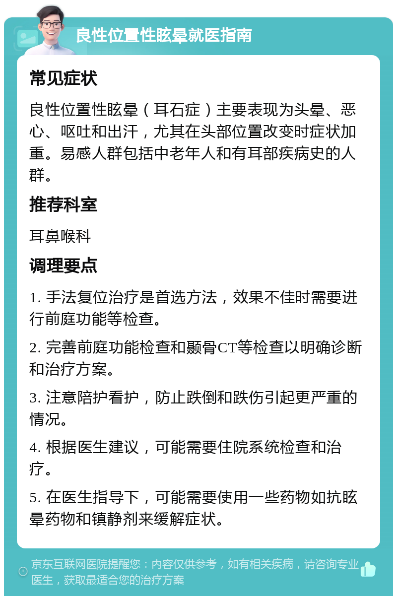 良性位置性眩晕就医指南 常见症状 良性位置性眩晕（耳石症）主要表现为头晕、恶心、呕吐和出汗，尤其在头部位置改变时症状加重。易感人群包括中老年人和有耳部疾病史的人群。 推荐科室 耳鼻喉科 调理要点 1. 手法复位治疗是首选方法，效果不佳时需要进行前庭功能等检查。 2. 完善前庭功能检查和颞骨CT等检查以明确诊断和治疗方案。 3. 注意陪护看护，防止跌倒和跌伤引起更严重的情况。 4. 根据医生建议，可能需要住院系统检查和治疗。 5. 在医生指导下，可能需要使用一些药物如抗眩晕药物和镇静剂来缓解症状。