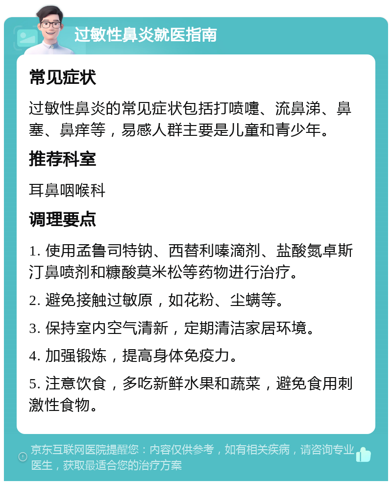 过敏性鼻炎就医指南 常见症状 过敏性鼻炎的常见症状包括打喷嚏、流鼻涕、鼻塞、鼻痒等，易感人群主要是儿童和青少年。 推荐科室 耳鼻咽喉科 调理要点 1. 使用孟鲁司特钠、西替利嗪滴剂、盐酸氮卓斯汀鼻喷剂和糠酸莫米松等药物进行治疗。 2. 避免接触过敏原，如花粉、尘螨等。 3. 保持室内空气清新，定期清洁家居环境。 4. 加强锻炼，提高身体免疫力。 5. 注意饮食，多吃新鲜水果和蔬菜，避免食用刺激性食物。