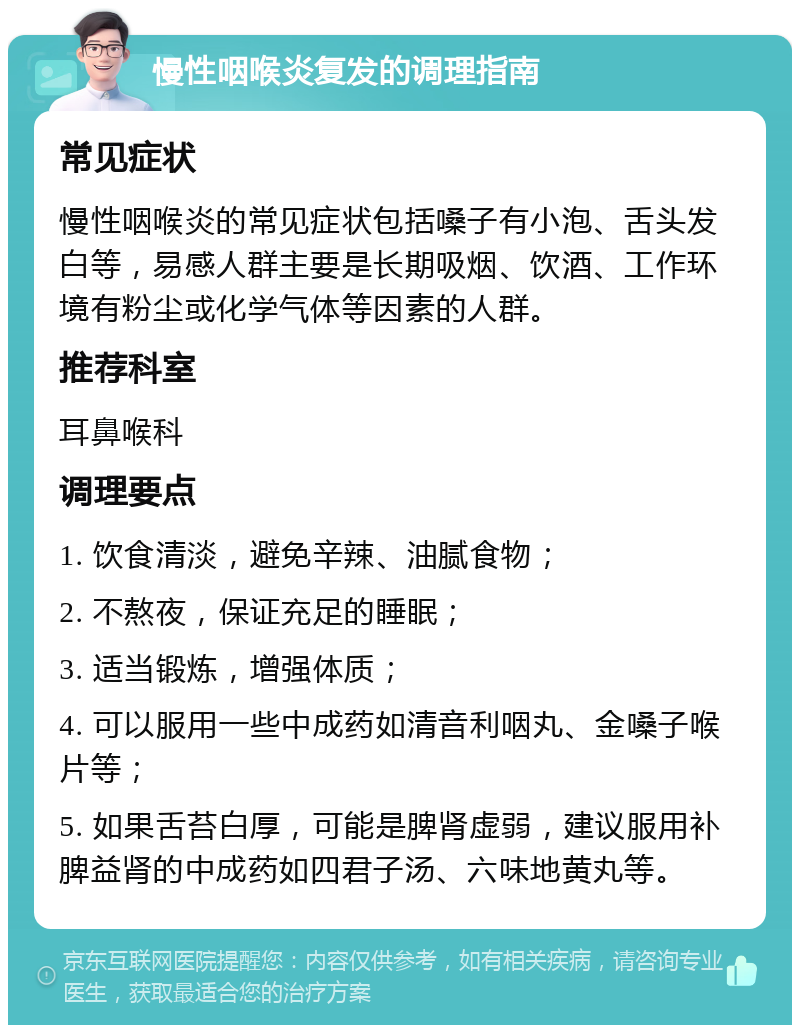 慢性咽喉炎复发的调理指南 常见症状 慢性咽喉炎的常见症状包括嗓子有小泡、舌头发白等，易感人群主要是长期吸烟、饮酒、工作环境有粉尘或化学气体等因素的人群。 推荐科室 耳鼻喉科 调理要点 1. 饮食清淡，避免辛辣、油腻食物； 2. 不熬夜，保证充足的睡眠； 3. 适当锻炼，增强体质； 4. 可以服用一些中成药如清音利咽丸、金嗓子喉片等； 5. 如果舌苔白厚，可能是脾肾虚弱，建议服用补脾益肾的中成药如四君子汤、六味地黄丸等。