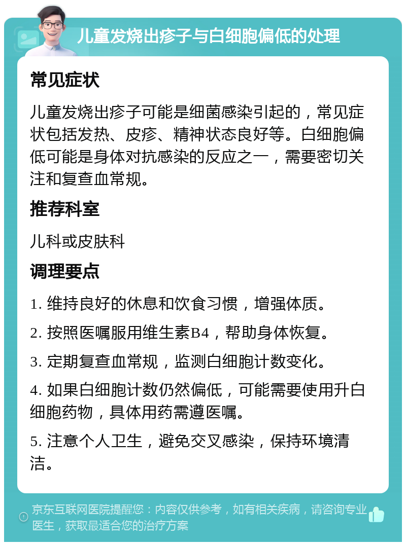 儿童发烧出疹子与白细胞偏低的处理 常见症状 儿童发烧出疹子可能是细菌感染引起的，常见症状包括发热、皮疹、精神状态良好等。白细胞偏低可能是身体对抗感染的反应之一，需要密切关注和复查血常规。 推荐科室 儿科或皮肤科 调理要点 1. 维持良好的休息和饮食习惯，增强体质。 2. 按照医嘱服用维生素B4，帮助身体恢复。 3. 定期复查血常规，监测白细胞计数变化。 4. 如果白细胞计数仍然偏低，可能需要使用升白细胞药物，具体用药需遵医嘱。 5. 注意个人卫生，避免交叉感染，保持环境清洁。