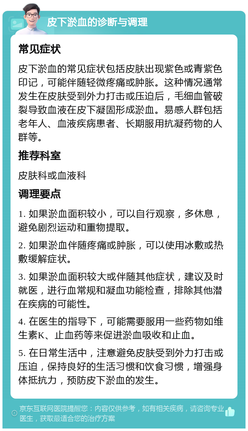 皮下淤血的诊断与调理 常见症状 皮下淤血的常见症状包括皮肤出现紫色或青紫色印记，可能伴随轻微疼痛或肿胀。这种情况通常发生在皮肤受到外力打击或压迫后，毛细血管破裂导致血液在皮下凝固形成淤血。易感人群包括老年人、血液疾病患者、长期服用抗凝药物的人群等。 推荐科室 皮肤科或血液科 调理要点 1. 如果淤血面积较小，可以自行观察，多休息，避免剧烈运动和重物提取。 2. 如果淤血伴随疼痛或肿胀，可以使用冰敷或热敷缓解症状。 3. 如果淤血面积较大或伴随其他症状，建议及时就医，进行血常规和凝血功能检查，排除其他潜在疾病的可能性。 4. 在医生的指导下，可能需要服用一些药物如维生素K、止血药等来促进淤血吸收和止血。 5. 在日常生活中，注意避免皮肤受到外力打击或压迫，保持良好的生活习惯和饮食习惯，增强身体抵抗力，预防皮下淤血的发生。