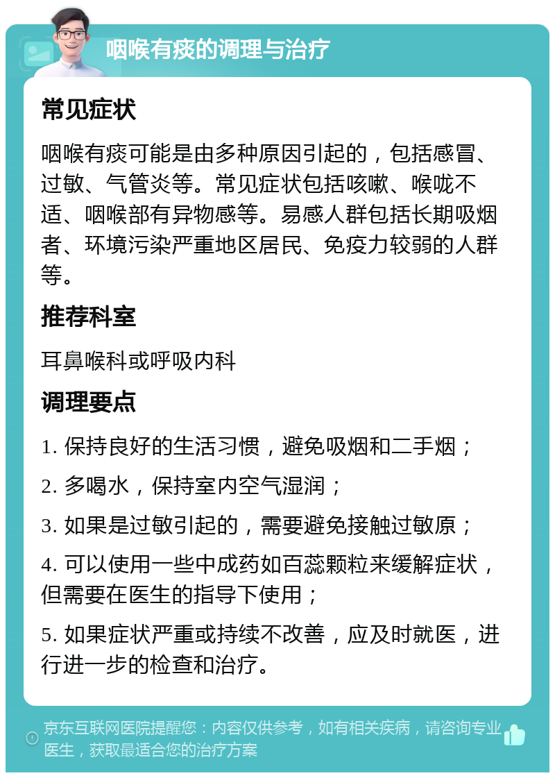 咽喉有痰的调理与治疗 常见症状 咽喉有痰可能是由多种原因引起的，包括感冒、过敏、气管炎等。常见症状包括咳嗽、喉咙不适、咽喉部有异物感等。易感人群包括长期吸烟者、环境污染严重地区居民、免疫力较弱的人群等。 推荐科室 耳鼻喉科或呼吸内科 调理要点 1. 保持良好的生活习惯，避免吸烟和二手烟； 2. 多喝水，保持室内空气湿润； 3. 如果是过敏引起的，需要避免接触过敏原； 4. 可以使用一些中成药如百蕊颗粒来缓解症状，但需要在医生的指导下使用； 5. 如果症状严重或持续不改善，应及时就医，进行进一步的检查和治疗。