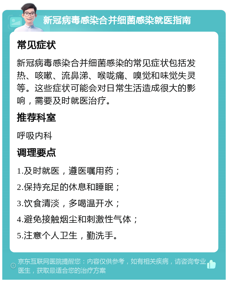 新冠病毒感染合并细菌感染就医指南 常见症状 新冠病毒感染合并细菌感染的常见症状包括发热、咳嗽、流鼻涕、喉咙痛、嗅觉和味觉失灵等。这些症状可能会对日常生活造成很大的影响，需要及时就医治疗。 推荐科室 呼吸内科 调理要点 1.及时就医，遵医嘱用药； 2.保持充足的休息和睡眠； 3.饮食清淡，多喝温开水； 4.避免接触烟尘和刺激性气体； 5.注意个人卫生，勤洗手。