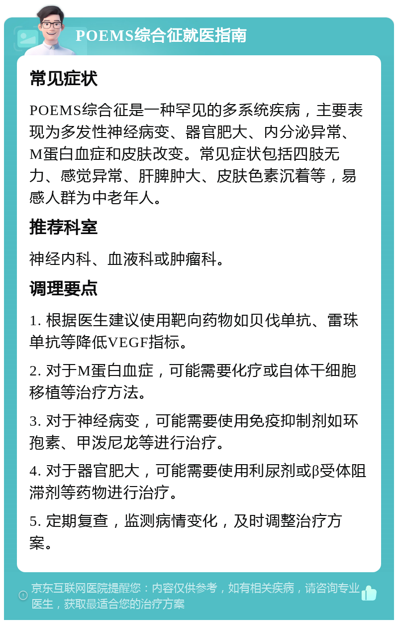 POEMS综合征就医指南 常见症状 POEMS综合征是一种罕见的多系统疾病，主要表现为多发性神经病变、器官肥大、内分泌异常、M蛋白血症和皮肤改变。常见症状包括四肢无力、感觉异常、肝脾肿大、皮肤色素沉着等，易感人群为中老年人。 推荐科室 神经内科、血液科或肿瘤科。 调理要点 1. 根据医生建议使用靶向药物如贝伐单抗、雷珠单抗等降低VEGF指标。 2. 对于M蛋白血症，可能需要化疗或自体干细胞移植等治疗方法。 3. 对于神经病变，可能需要使用免疫抑制剂如环孢素、甲泼尼龙等进行治疗。 4. 对于器官肥大，可能需要使用利尿剂或β受体阻滞剂等药物进行治疗。 5. 定期复查，监测病情变化，及时调整治疗方案。