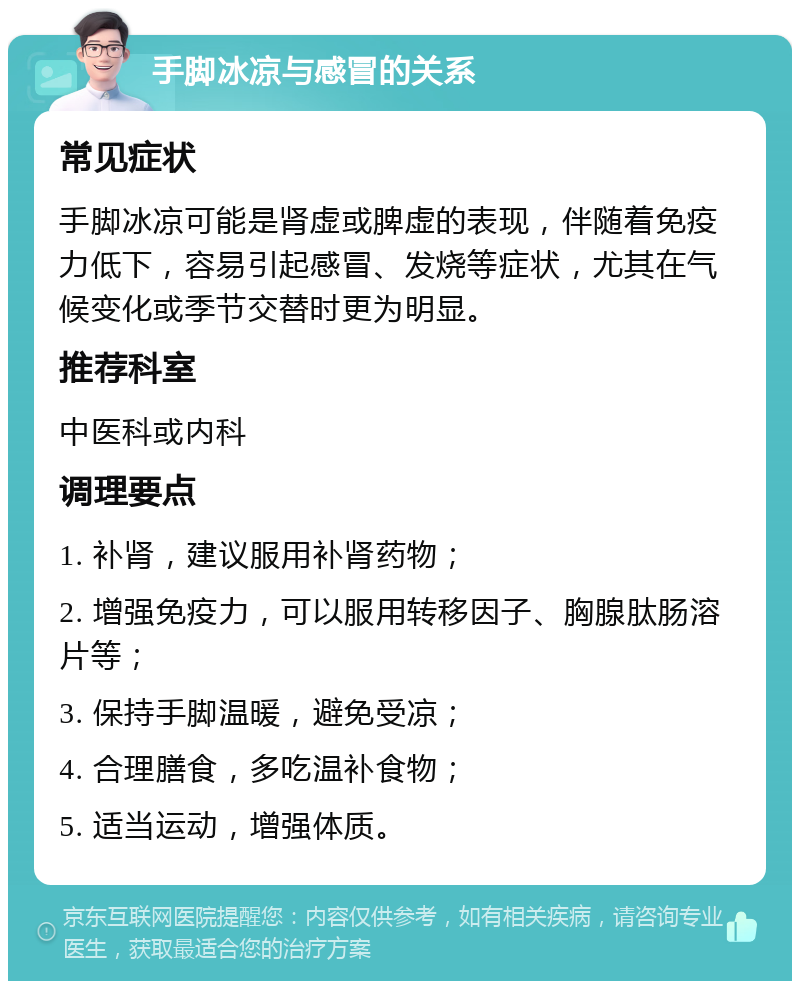 手脚冰凉与感冒的关系 常见症状 手脚冰凉可能是肾虚或脾虚的表现，伴随着免疫力低下，容易引起感冒、发烧等症状，尤其在气候变化或季节交替时更为明显。 推荐科室 中医科或内科 调理要点 1. 补肾，建议服用补肾药物； 2. 增强免疫力，可以服用转移因子、胸腺肽肠溶片等； 3. 保持手脚温暖，避免受凉； 4. 合理膳食，多吃温补食物； 5. 适当运动，增强体质。