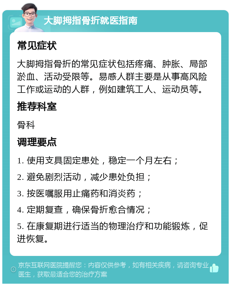 大脚拇指骨折就医指南 常见症状 大脚拇指骨折的常见症状包括疼痛、肿胀、局部淤血、活动受限等。易感人群主要是从事高风险工作或运动的人群，例如建筑工人、运动员等。 推荐科室 骨科 调理要点 1. 使用支具固定患处，稳定一个月左右； 2. 避免剧烈活动，减少患处负担； 3. 按医嘱服用止痛药和消炎药； 4. 定期复查，确保骨折愈合情况； 5. 在康复期进行适当的物理治疗和功能锻炼，促进恢复。