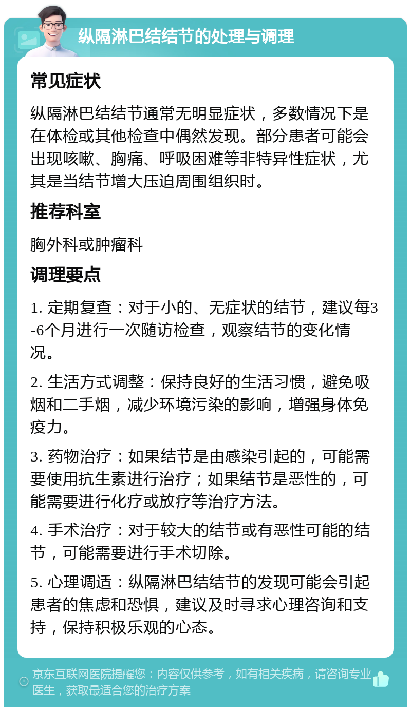 纵隔淋巴结结节的处理与调理 常见症状 纵隔淋巴结结节通常无明显症状，多数情况下是在体检或其他检查中偶然发现。部分患者可能会出现咳嗽、胸痛、呼吸困难等非特异性症状，尤其是当结节增大压迫周围组织时。 推荐科室 胸外科或肿瘤科 调理要点 1. 定期复查：对于小的、无症状的结节，建议每3-6个月进行一次随访检查，观察结节的变化情况。 2. 生活方式调整：保持良好的生活习惯，避免吸烟和二手烟，减少环境污染的影响，增强身体免疫力。 3. 药物治疗：如果结节是由感染引起的，可能需要使用抗生素进行治疗；如果结节是恶性的，可能需要进行化疗或放疗等治疗方法。 4. 手术治疗：对于较大的结节或有恶性可能的结节，可能需要进行手术切除。 5. 心理调适：纵隔淋巴结结节的发现可能会引起患者的焦虑和恐惧，建议及时寻求心理咨询和支持，保持积极乐观的心态。