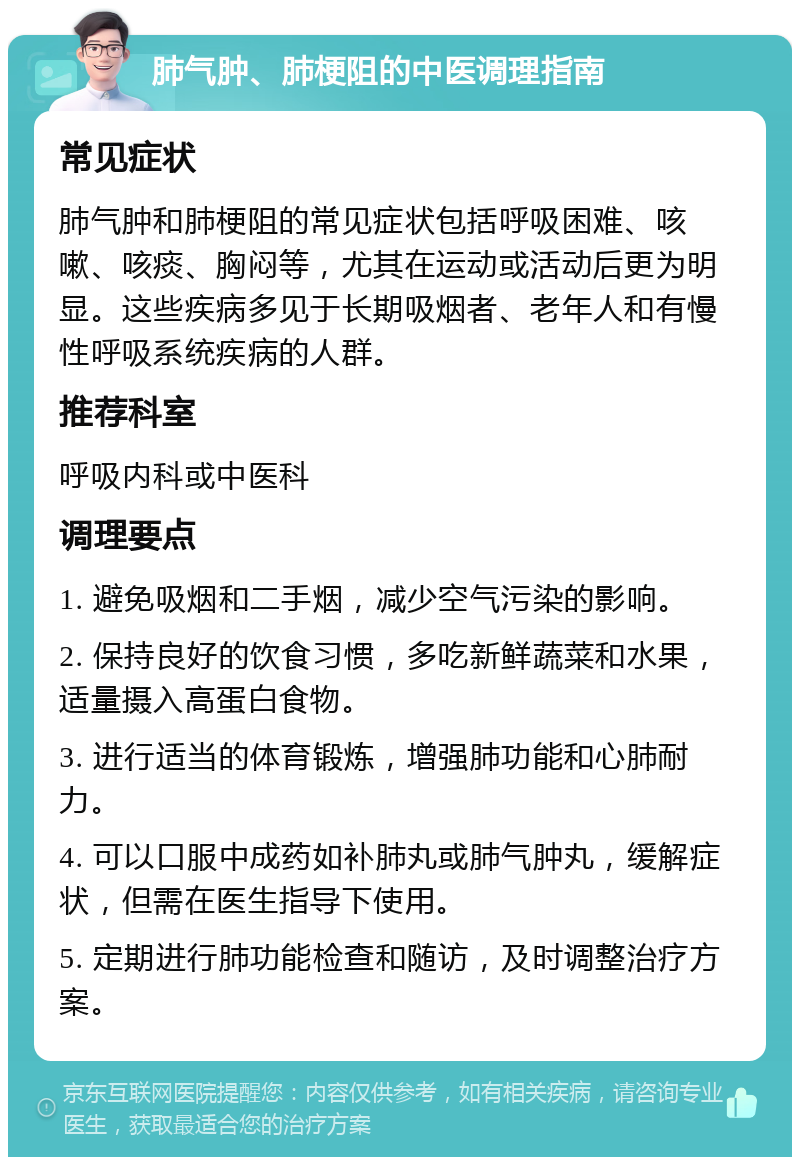 肺气肿、肺梗阻的中医调理指南 常见症状 肺气肿和肺梗阻的常见症状包括呼吸困难、咳嗽、咳痰、胸闷等，尤其在运动或活动后更为明显。这些疾病多见于长期吸烟者、老年人和有慢性呼吸系统疾病的人群。 推荐科室 呼吸内科或中医科 调理要点 1. 避免吸烟和二手烟，减少空气污染的影响。 2. 保持良好的饮食习惯，多吃新鲜蔬菜和水果，适量摄入高蛋白食物。 3. 进行适当的体育锻炼，增强肺功能和心肺耐力。 4. 可以口服中成药如补肺丸或肺气肿丸，缓解症状，但需在医生指导下使用。 5. 定期进行肺功能检查和随访，及时调整治疗方案。