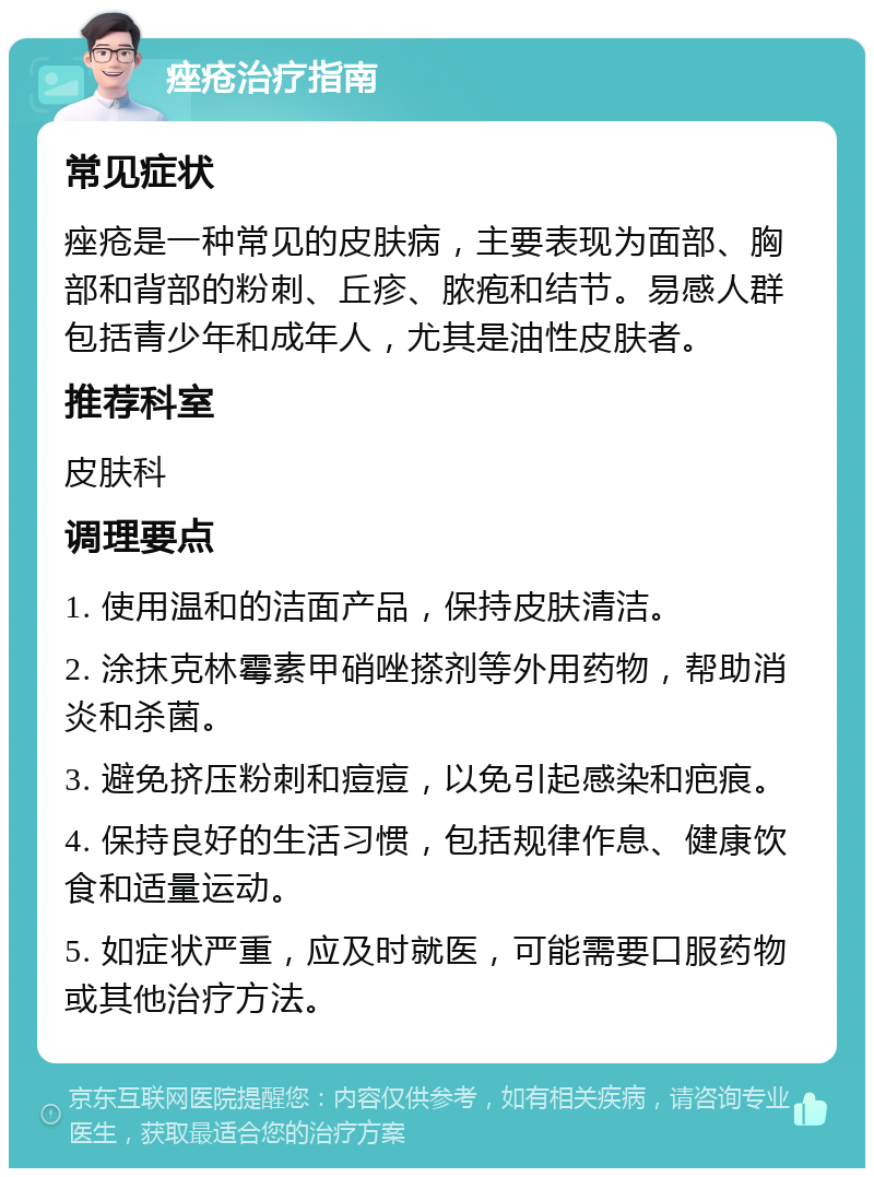 痤疮治疗指南 常见症状 痤疮是一种常见的皮肤病，主要表现为面部、胸部和背部的粉刺、丘疹、脓疱和结节。易感人群包括青少年和成年人，尤其是油性皮肤者。 推荐科室 皮肤科 调理要点 1. 使用温和的洁面产品，保持皮肤清洁。 2. 涂抹克林霉素甲硝唑搽剂等外用药物，帮助消炎和杀菌。 3. 避免挤压粉刺和痘痘，以免引起感染和疤痕。 4. 保持良好的生活习惯，包括规律作息、健康饮食和适量运动。 5. 如症状严重，应及时就医，可能需要口服药物或其他治疗方法。