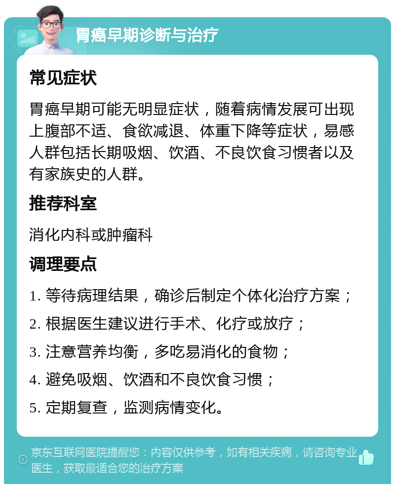 胃癌早期诊断与治疗 常见症状 胃癌早期可能无明显症状，随着病情发展可出现上腹部不适、食欲减退、体重下降等症状，易感人群包括长期吸烟、饮酒、不良饮食习惯者以及有家族史的人群。 推荐科室 消化内科或肿瘤科 调理要点 1. 等待病理结果，确诊后制定个体化治疗方案； 2. 根据医生建议进行手术、化疗或放疗； 3. 注意营养均衡，多吃易消化的食物； 4. 避免吸烟、饮酒和不良饮食习惯； 5. 定期复查，监测病情变化。