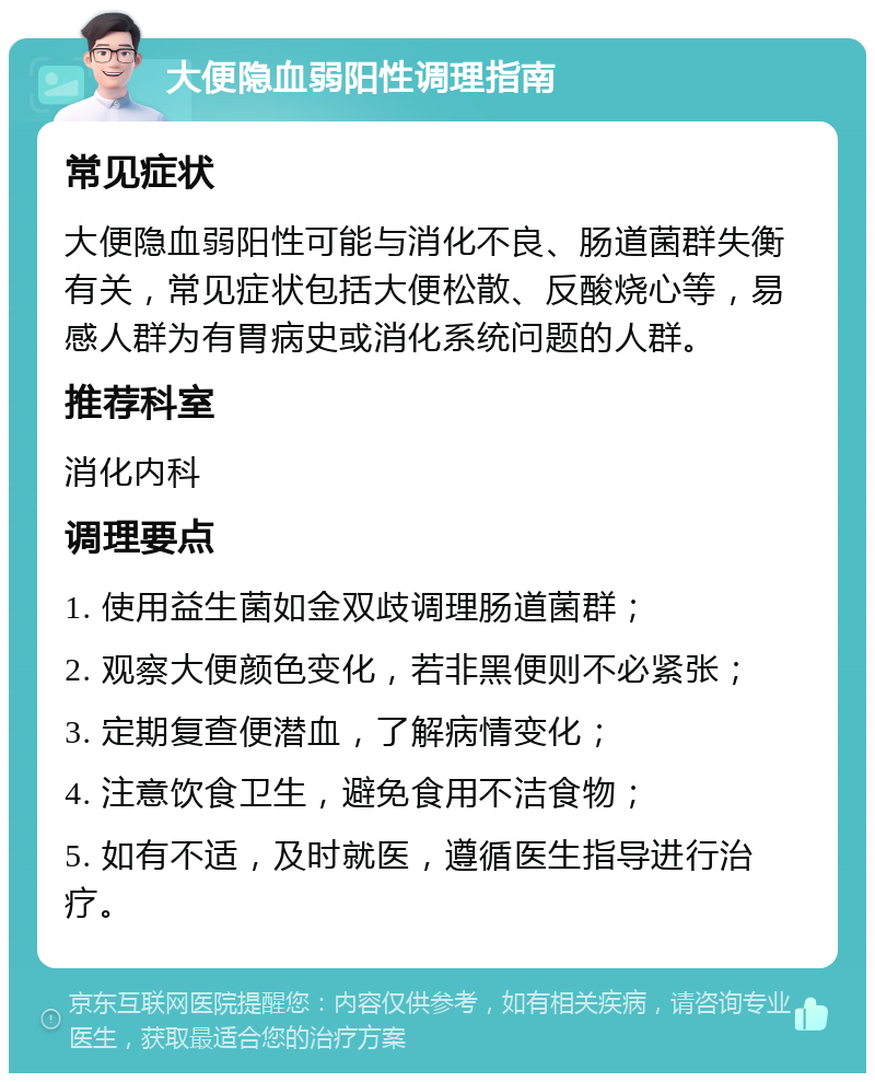 大便隐血弱阳性调理指南 常见症状 大便隐血弱阳性可能与消化不良、肠道菌群失衡有关，常见症状包括大便松散、反酸烧心等，易感人群为有胃病史或消化系统问题的人群。 推荐科室 消化内科 调理要点 1. 使用益生菌如金双歧调理肠道菌群； 2. 观察大便颜色变化，若非黑便则不必紧张； 3. 定期复查便潜血，了解病情变化； 4. 注意饮食卫生，避免食用不洁食物； 5. 如有不适，及时就医，遵循医生指导进行治疗。