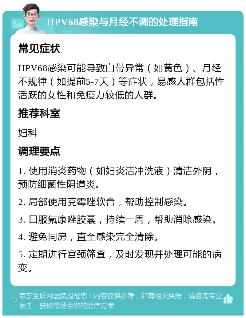 HPV68感染与月经不调的处理指南 常见症状 HPV68感染可能导致白带异常（如黄色）、月经不规律（如提前5-7天）等症状，易感人群包括性活跃的女性和免疫力较低的人群。 推荐科室 妇科 调理要点 1. 使用消炎药物（如妇炎洁冲洗液）清洁外阴，预防细菌性阴道炎。 2. 局部使用克霉唑软膏，帮助控制感染。 3. 口服氟康唑胶囊，持续一周，帮助消除感染。 4. 避免同房，直至感染完全清除。 5. 定期进行宫颈筛查，及时发现并处理可能的病变。