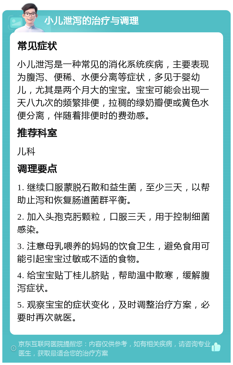 小儿泄泻的治疗与调理 常见症状 小儿泄泻是一种常见的消化系统疾病，主要表现为腹泻、便稀、水便分离等症状，多见于婴幼儿，尤其是两个月大的宝宝。宝宝可能会出现一天八九次的频繁排便，拉稠的绿奶瓣便或黄色水便分离，伴随着排便时的费劲感。 推荐科室 儿科 调理要点 1. 继续口服蒙脱石散和益生菌，至少三天，以帮助止泻和恢复肠道菌群平衡。 2. 加入头孢克肟颗粒，口服三天，用于控制细菌感染。 3. 注意母乳喂养的妈妈的饮食卫生，避免食用可能引起宝宝过敏或不适的食物。 4. 给宝宝贴丁桂儿脐贴，帮助温中散寒，缓解腹泻症状。 5. 观察宝宝的症状变化，及时调整治疗方案，必要时再次就医。