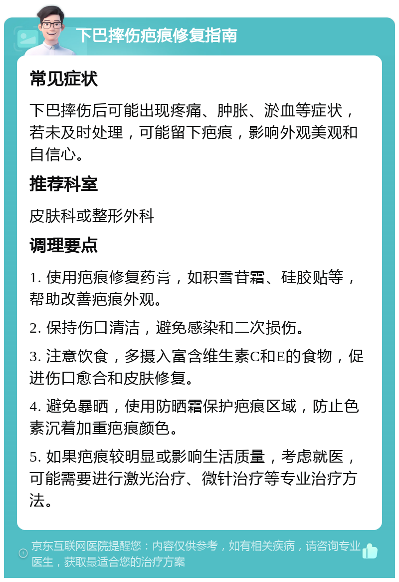 下巴摔伤疤痕修复指南 常见症状 下巴摔伤后可能出现疼痛、肿胀、淤血等症状，若未及时处理，可能留下疤痕，影响外观美观和自信心。 推荐科室 皮肤科或整形外科 调理要点 1. 使用疤痕修复药膏，如积雪苷霜、硅胶贴等，帮助改善疤痕外观。 2. 保持伤口清洁，避免感染和二次损伤。 3. 注意饮食，多摄入富含维生素C和E的食物，促进伤口愈合和皮肤修复。 4. 避免暴晒，使用防晒霜保护疤痕区域，防止色素沉着加重疤痕颜色。 5. 如果疤痕较明显或影响生活质量，考虑就医，可能需要进行激光治疗、微针治疗等专业治疗方法。