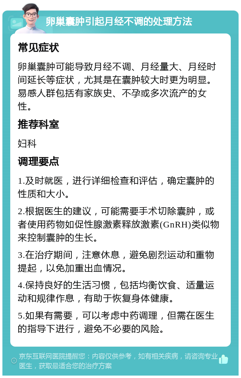 卵巢囊肿引起月经不调的处理方法 常见症状 卵巢囊肿可能导致月经不调、月经量大、月经时间延长等症状，尤其是在囊肿较大时更为明显。易感人群包括有家族史、不孕或多次流产的女性。 推荐科室 妇科 调理要点 1.及时就医，进行详细检查和评估，确定囊肿的性质和大小。 2.根据医生的建议，可能需要手术切除囊肿，或者使用药物如促性腺激素释放激素(GnRH)类似物来控制囊肿的生长。 3.在治疗期间，注意休息，避免剧烈运动和重物提起，以免加重出血情况。 4.保持良好的生活习惯，包括均衡饮食、适量运动和规律作息，有助于恢复身体健康。 5.如果有需要，可以考虑中药调理，但需在医生的指导下进行，避免不必要的风险。