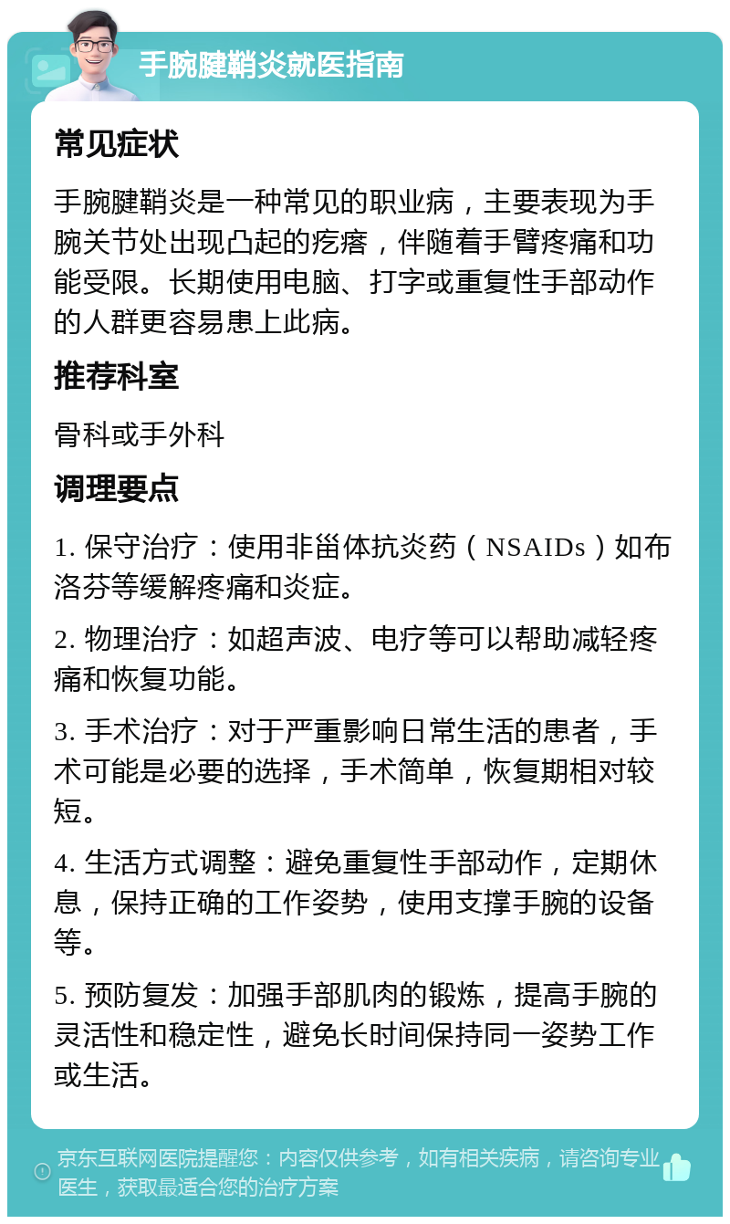 手腕腱鞘炎就医指南 常见症状 手腕腱鞘炎是一种常见的职业病，主要表现为手腕关节处出现凸起的疙瘩，伴随着手臂疼痛和功能受限。长期使用电脑、打字或重复性手部动作的人群更容易患上此病。 推荐科室 骨科或手外科 调理要点 1. 保守治疗：使用非甾体抗炎药（NSAIDs）如布洛芬等缓解疼痛和炎症。 2. 物理治疗：如超声波、电疗等可以帮助减轻疼痛和恢复功能。 3. 手术治疗：对于严重影响日常生活的患者，手术可能是必要的选择，手术简单，恢复期相对较短。 4. 生活方式调整：避免重复性手部动作，定期休息，保持正确的工作姿势，使用支撑手腕的设备等。 5. 预防复发：加强手部肌肉的锻炼，提高手腕的灵活性和稳定性，避免长时间保持同一姿势工作或生活。