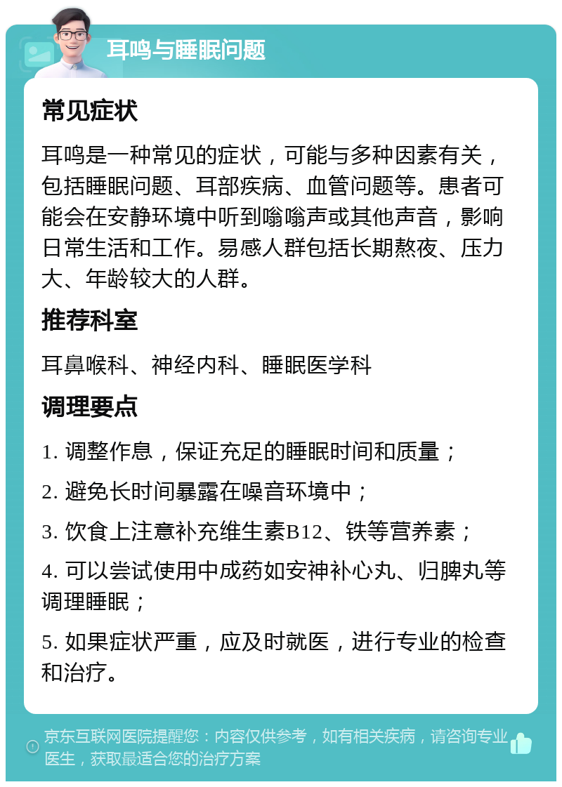 耳鸣与睡眠问题 常见症状 耳鸣是一种常见的症状，可能与多种因素有关，包括睡眠问题、耳部疾病、血管问题等。患者可能会在安静环境中听到嗡嗡声或其他声音，影响日常生活和工作。易感人群包括长期熬夜、压力大、年龄较大的人群。 推荐科室 耳鼻喉科、神经内科、睡眠医学科 调理要点 1. 调整作息，保证充足的睡眠时间和质量； 2. 避免长时间暴露在噪音环境中； 3. 饮食上注意补充维生素B12、铁等营养素； 4. 可以尝试使用中成药如安神补心丸、归脾丸等调理睡眠； 5. 如果症状严重，应及时就医，进行专业的检查和治疗。