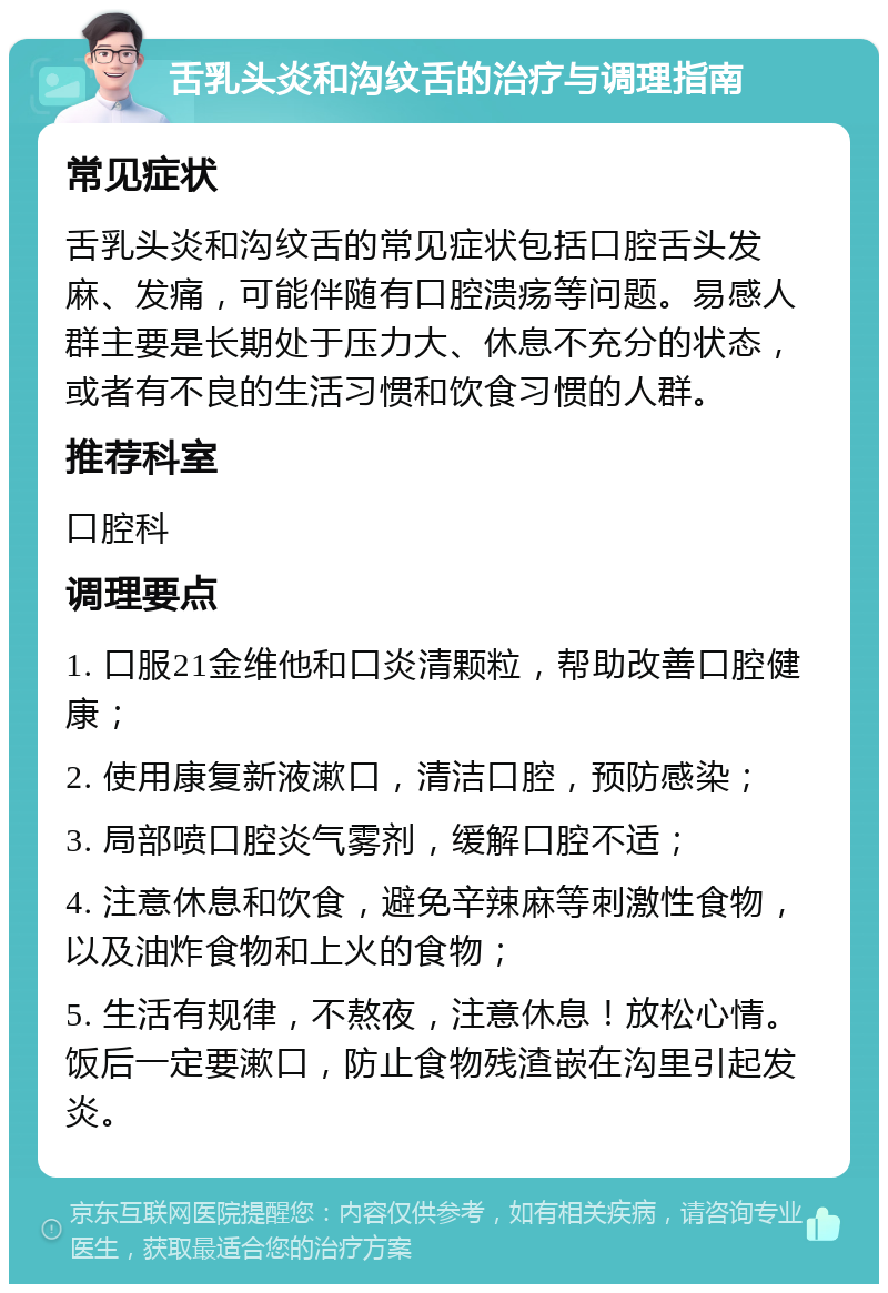 舌乳头炎和沟纹舌的治疗与调理指南 常见症状 舌乳头炎和沟纹舌的常见症状包括口腔舌头发麻、发痛，可能伴随有口腔溃疡等问题。易感人群主要是长期处于压力大、休息不充分的状态，或者有不良的生活习惯和饮食习惯的人群。 推荐科室 口腔科 调理要点 1. 口服21金维他和口炎清颗粒，帮助改善口腔健康； 2. 使用康复新液漱口，清洁口腔，预防感染； 3. 局部喷口腔炎气雾剂，缓解口腔不适； 4. 注意休息和饮食，避免辛辣麻等刺激性食物，以及油炸食物和上火的食物； 5. 生活有规律，不熬夜，注意休息！放松心情。饭后一定要漱口，防止食物残渣嵌在沟里引起发炎。